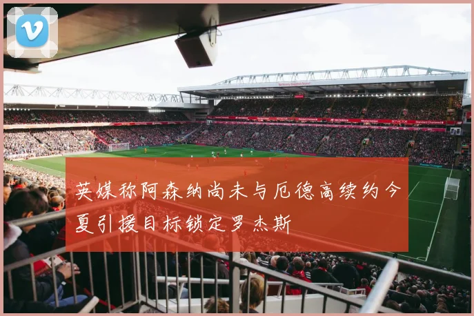 英媒称阿森纳尚未与厄德高续约今夏引援目标锁定罗杰斯