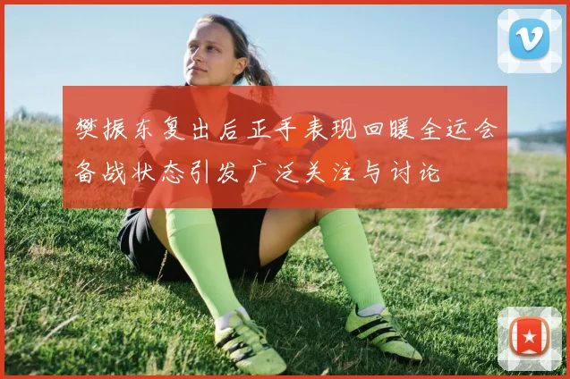 樊振东复出后正手表现回暖全运会备战状态引发广泛关注与讨论