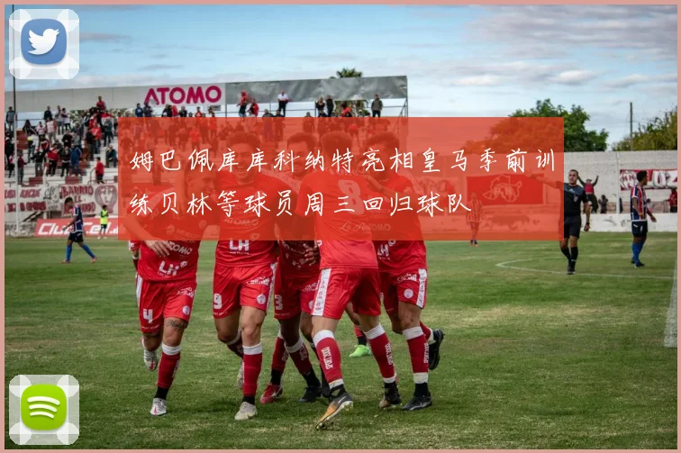 姆巴佩库库科纳特亮相皇马季前训练贝林等球员周三回归球队