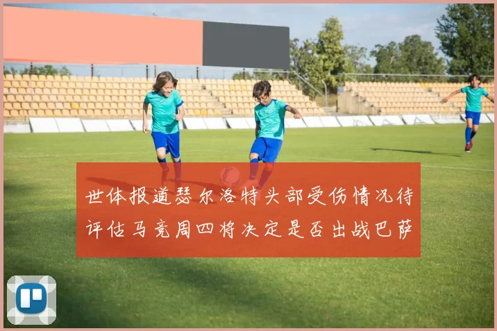 世体报道瑟尔洛特头部受伤情况待评估马竞周四将决定是否出战巴萨