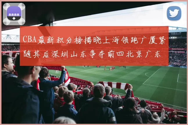 CBA最新积分榜揭晓上海领跑广厦紧随其后深圳山东争夺前四北京广东稳居前列