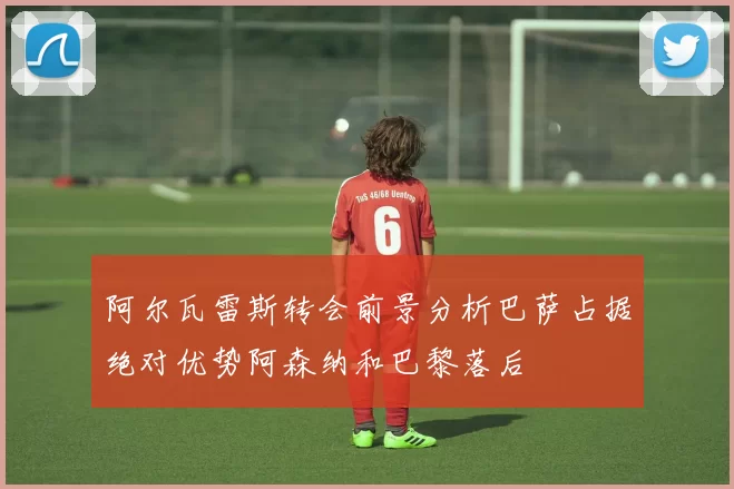 阿尔瓦雷斯转会前景分析巴萨占据绝对优势阿森纳和巴黎落后