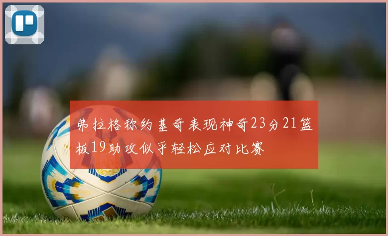 弗拉格称约基奇表现神奇23分21篮板19助攻似乎轻松应对比赛