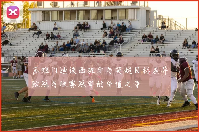 苏维门迪谈西班牙与英超目标差异欧冠与联赛冠军的价值之争