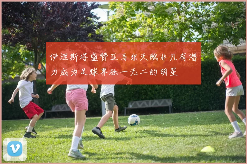 伊涅斯塔盛赞亚马尔天赋非凡有潜力成为足球界独一无二的明星