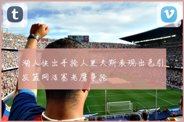 湖人快出手抢人里夫斯表现出色引发篮网活塞老鹰争抢