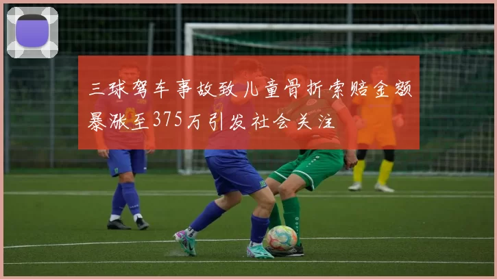 三球驾车事故致儿童骨折索赔金额暴涨至375万引发社会关注
