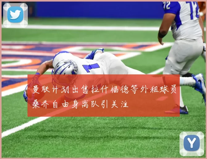 曼联计划出售拉什福德等外租球员桑乔自由身离队引关注