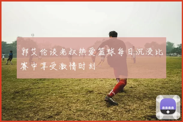 郭艾伦谈老叔热爱篮球每日沉浸比赛中享受激情时刻