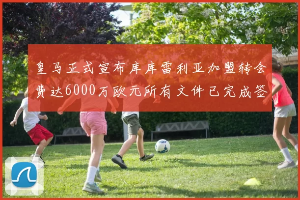 皇马正式宣布库库雷利亚加盟转会费达6000万欧元所有文件已完成签署
