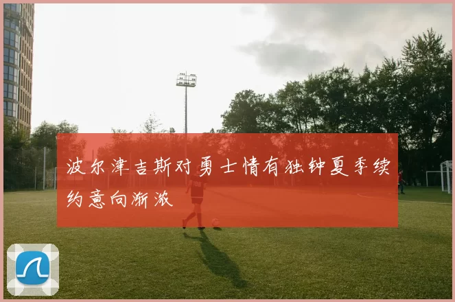 波尔津吉斯对勇士情有独钟夏季续约意向渐浓