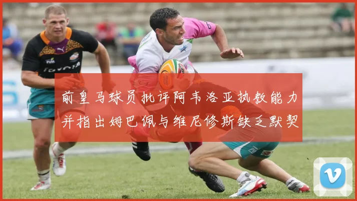 前皇马球员批评阿韦洛亚执教能力并指出姆巴佩与维尼修斯缺乏默契