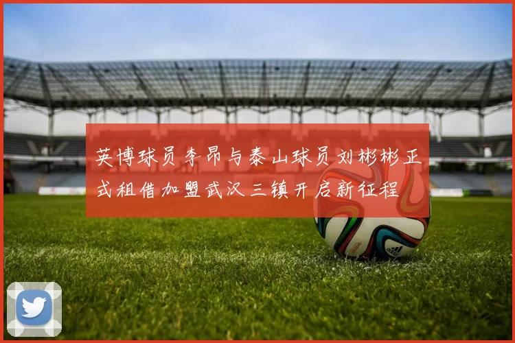英博球员李昂与泰山球员刘彬彬正式租借加盟武汉三镇开启新征程