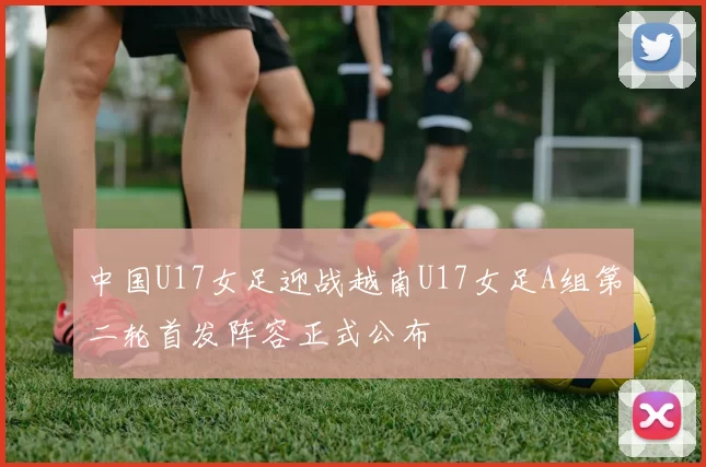 中国U17女足迎战越南U17女足A组第二轮首发阵容正式公布