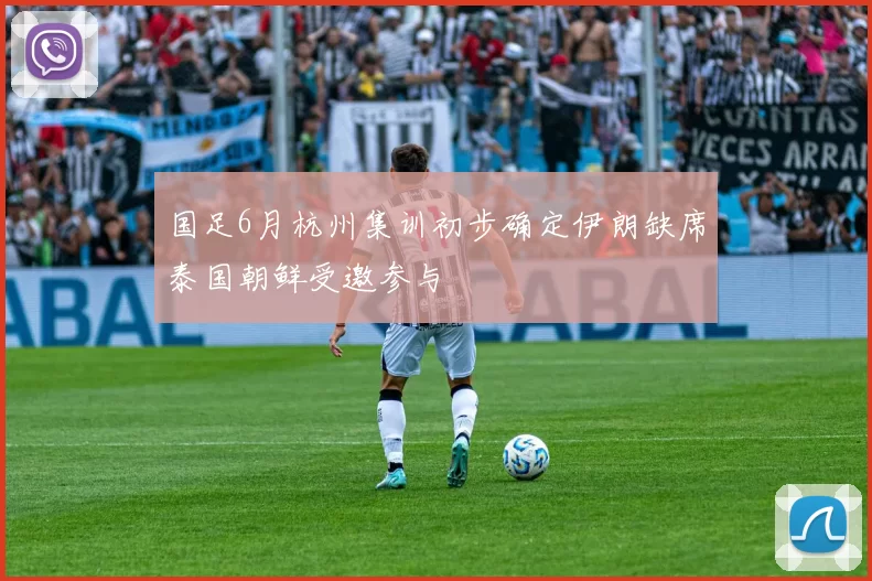 国足6月杭州集训初步确定伊朗缺席泰国朝鲜受邀参与