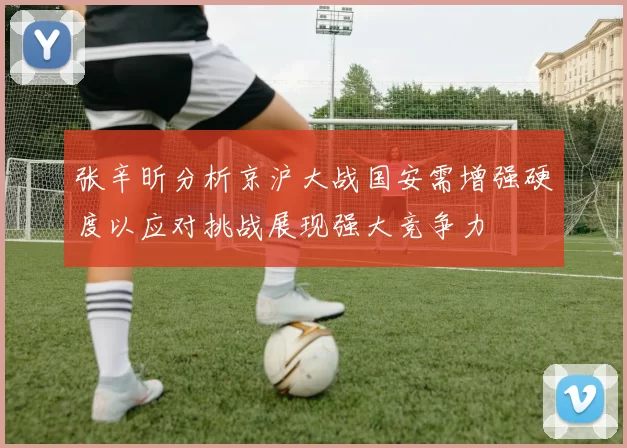 张辛昕分析京沪大战国安需增强硬度以应对挑战展现强大竞争力