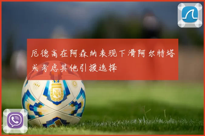 厄德高在阿森纳表现下滑阿尔特塔或考虑其他引援选择